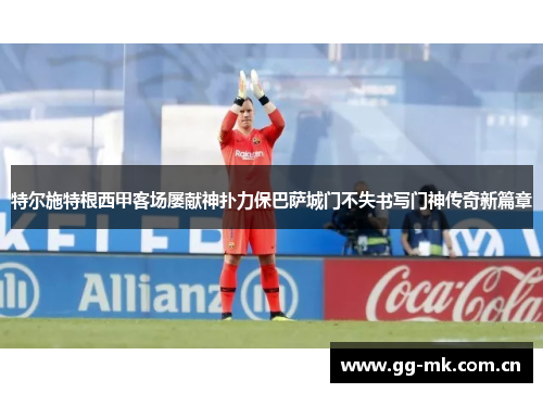 特尔施特根西甲客场屡献神扑力保巴萨城门不失书写门神传奇新篇章 特尔施特根西甲客场屡献神扑力保巴萨城门不失书写门神传奇新篇章